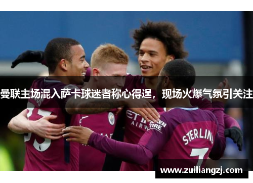 曼联主场混入萨卡球迷者称心得逞，现场火爆气氛引关注